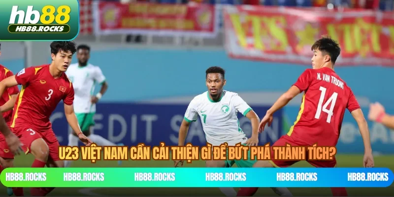 U23 Việt Nam cần cải thiện gì để bứt phá thành tích?
