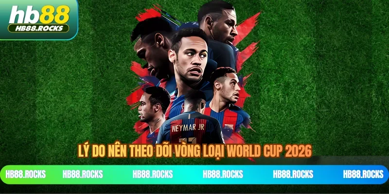 Lý do nên theo dõi vòng loại World Cup 2026